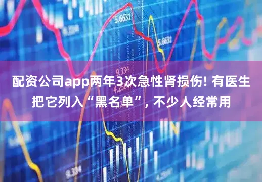 配资公司app两年3次急性肾损伤! 有医生把它列入“黑名单”, 不少人经常用