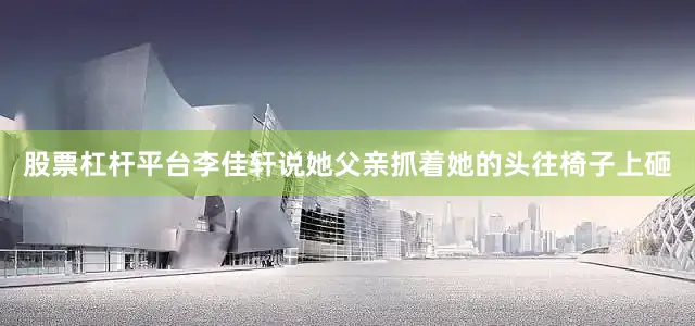 股票杠杆平台李佳轩说她父亲抓着她的头往椅子上砸