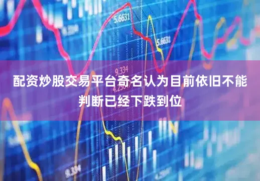 配资炒股交易平台奇名认为目前依旧不能判断已经下跌到位