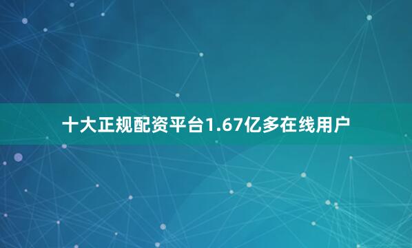 十大正规配资平台1.67亿多在线用户