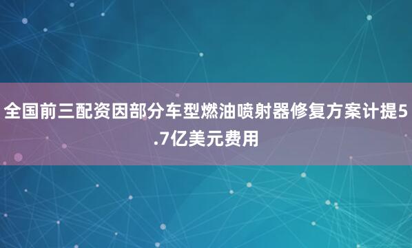 全国前三配资因部分车型燃油喷射器修复方案计提5.7亿美元费用