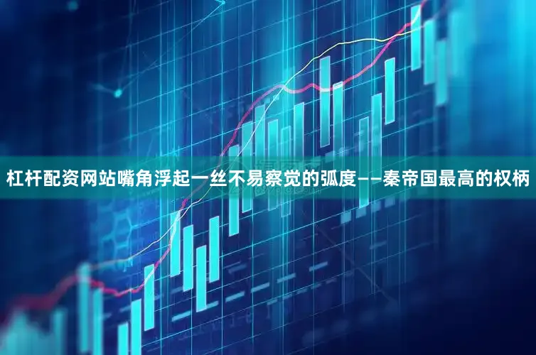 杠杆配资网站嘴角浮起一丝不易察觉的弧度——秦帝国最高的权柄