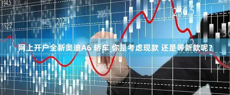 网上开户全新奥迪A6 轿车 你是考虑现款 还是等新款呢？
